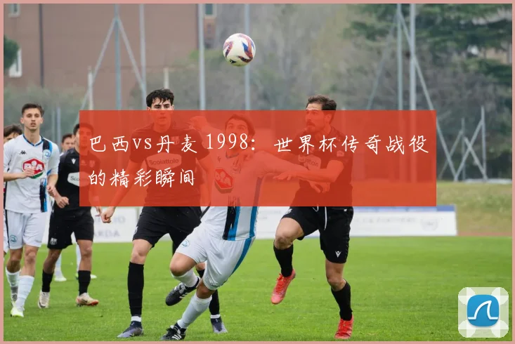 巴西vs丹麦 1998:世界杯传奇战役的精彩瞬间