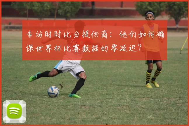 专访时时比分提供商:他们如何确保世界杯比赛数据的零延迟?