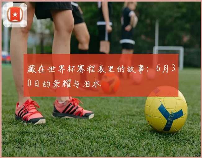 藏在世界杯赛程表里的故事：6月30日的荣耀与泪水