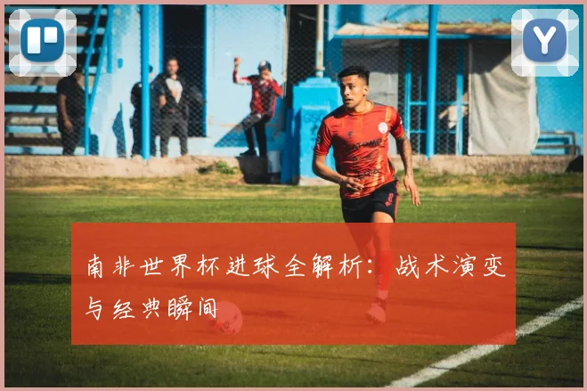 南非世界杯进球全解析：战术演变与经典瞬间