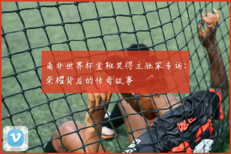 南非世界杯金靴奖得主独家专访：荣耀背后的传奇故事