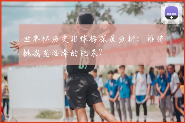 世界杯历史进球榜深度分析：谁将挑战克洛泽的纪录？