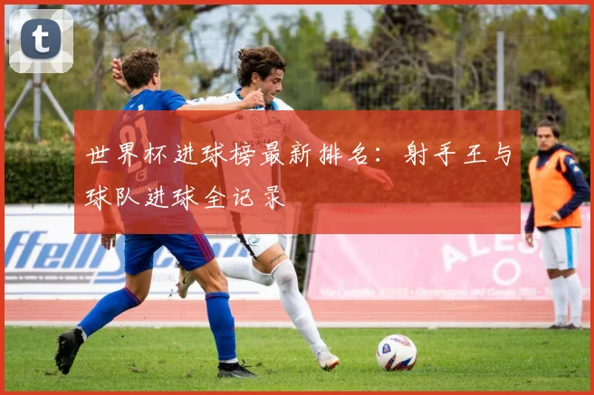 世界杯进球榜最新排名：射手王与球队进球全记录