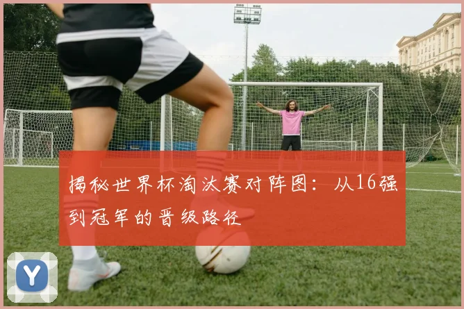 揭秘世界杯淘汰赛对阵图：从16强到冠军的晋级路径