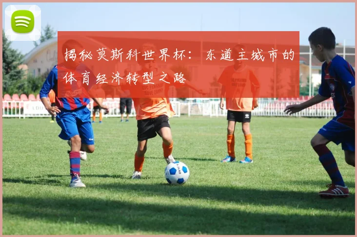 揭秘莫斯科世界杯：东道主城市的体育经济转型之路