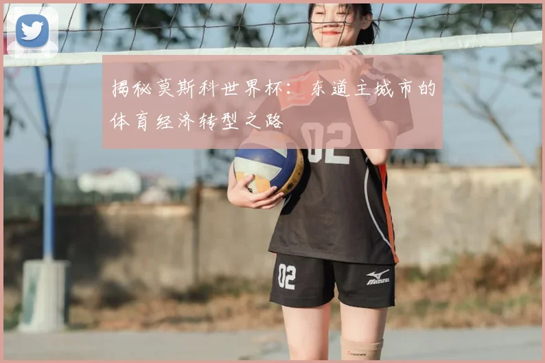 揭秘莫斯科世界杯：东道主城市的体育经济转型之路